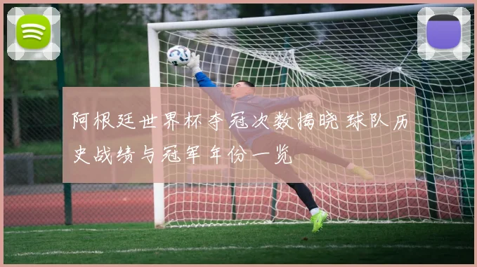 阿根廷世界杯夺冠次数揭晓 球队历史战绩与冠军年份一览