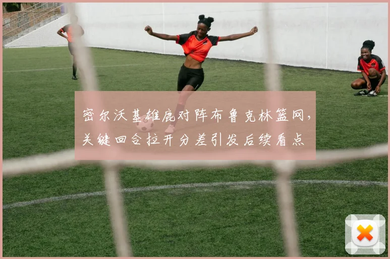 密尔沃基雄鹿对阵布鲁克林篮网，关键回合拉开分差引发后续看点