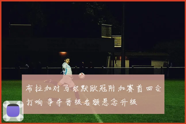 布拉加对马尔默欧冠附加赛首回合打响 争夺晋级名额悬念升级