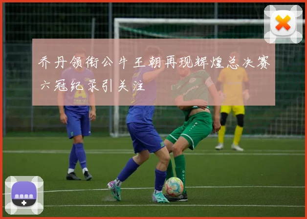 乔丹领衔公牛王朝再现辉煌总决赛六冠纪录引关注
