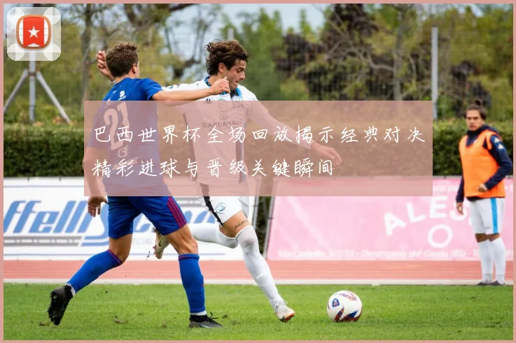 巴西世界杯全场回放揭示经典对决精彩进球与晋级关键瞬间