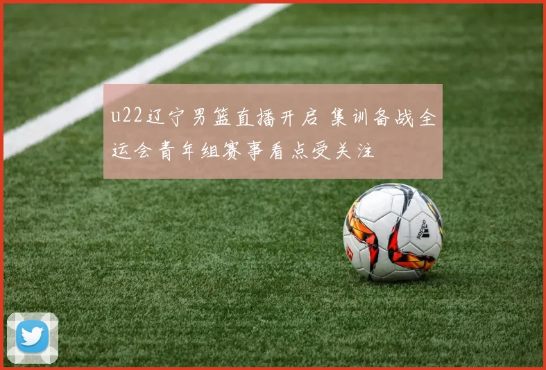 u22辽宁男篮直播开启 集训备战全运会青年组赛事看点受关注