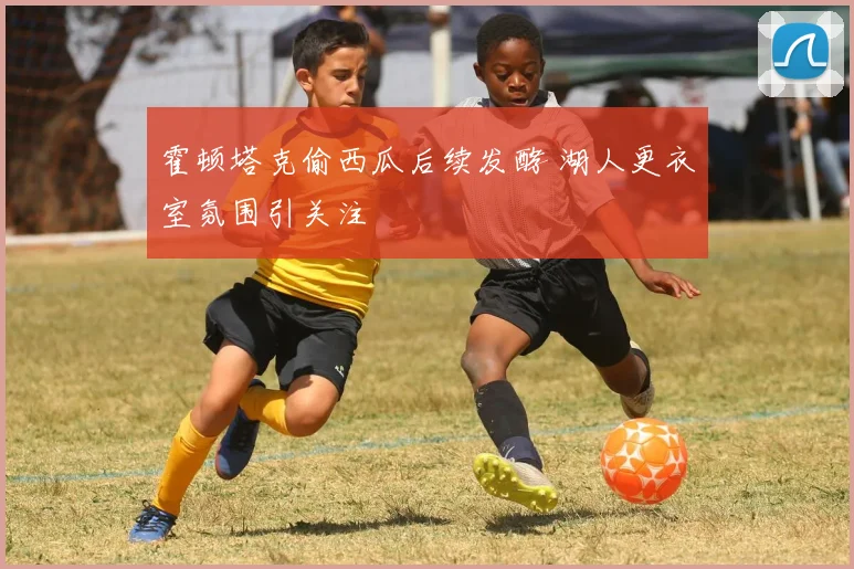 霍顿塔克偷西瓜后续发酵 湖人更衣室氛围引关注