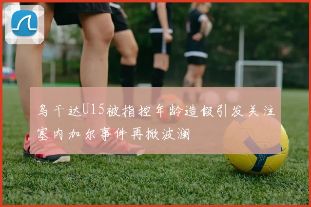 乌干达U15被指控年龄造假引发关注塞内加尔事件再掀波澜