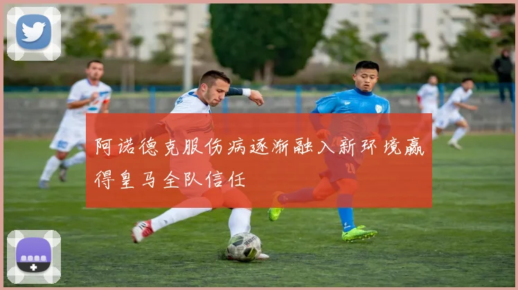 阿诺德克服伤病逐渐融入新环境赢得皇马全队信任