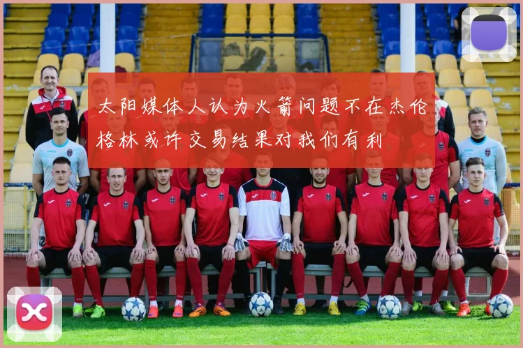 太阳媒体人认为火箭问题不在杰伦格林或许交易结果对我们有利