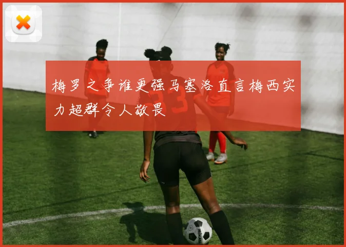 梅罗之争谁更强马塞洛直言梅西实力超群令人敬畏