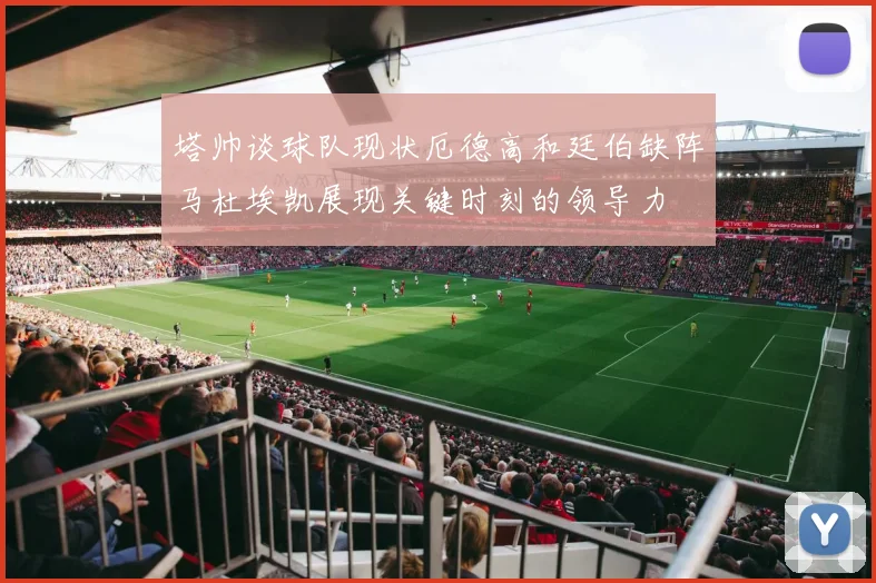 塔帅谈球队现状厄德高和廷伯缺阵马杜埃凯展现关键时刻的领导力