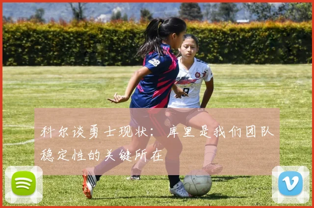 科尔谈勇士现状：库里是我们团队稳定性的关键所在