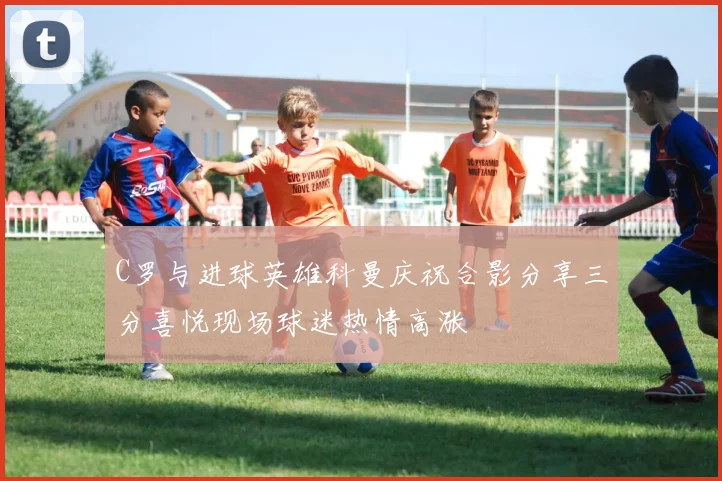 C罗与进球英雄科曼庆祝合影分享三分喜悦现场球迷热情高涨