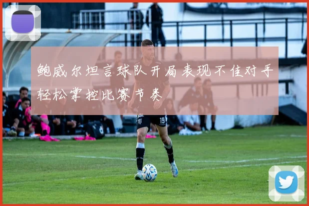 鲍威尔坦言球队开局表现不佳对手轻松掌控比赛节奏