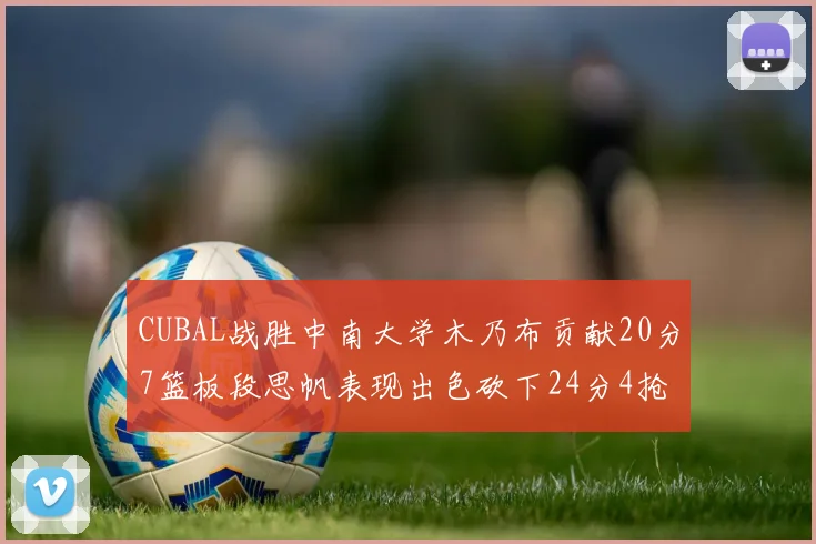 CUBAL战胜中南大学木乃布贡献20分7篮板段思帆表现出色砍下24分4抢断