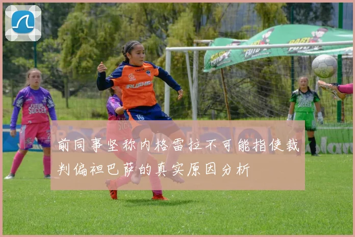 前同事坚称内格雷拉不可能指使裁判偏袒巴萨的真实原因分析