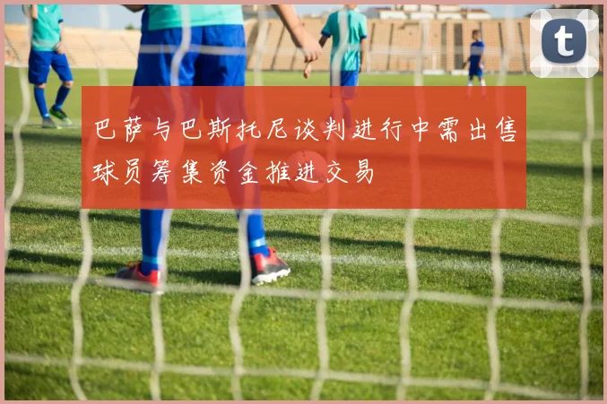 巴萨与巴斯托尼谈判进行中需出售球员筹集资金推进交易