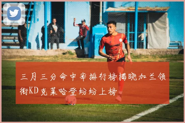 三月三分命中率排行榜揭晓加兰领衔KD克莱哈登纷纷上榜