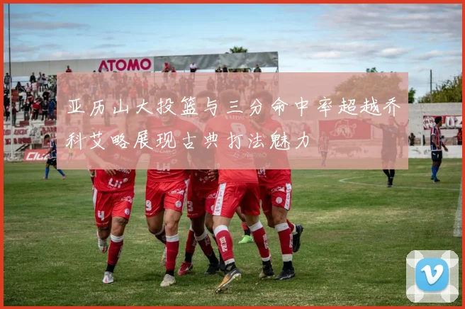 亚历山大投篮与三分命中率超越乔科艾略展现古典打法魅力