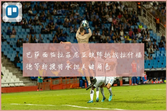 巴萨面临拉菲尼亚缺阵挑战拉什福德等新援将承担关键角色
