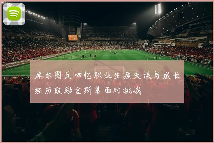 库尔图瓦回忆职业生涯失误与成长经历鼓励金斯基面对挑战