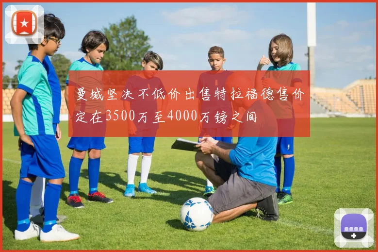 曼城坚决不低价出售特拉福德售价定在3500万至4000万镑之间