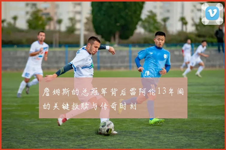 詹姆斯的总冠军背后雷阿伦13年间的关键救赎与传奇时刻
