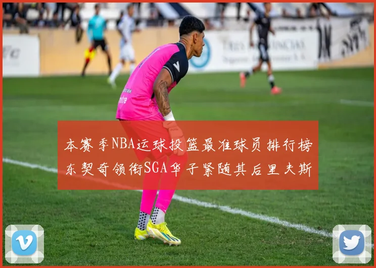 本赛季NBA运球投篮最准球员排行榜东契奇领衔SGA华子紧随其后里夫斯KD表现抢眼