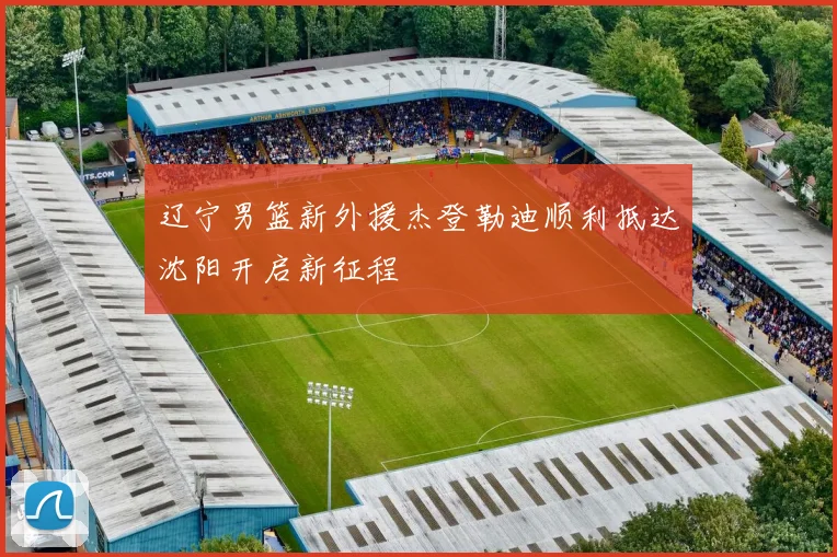 辽宁男篮新外援杰登勒迪顺利抵达沈阳开启新征程