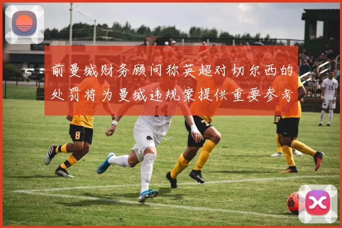 前曼城财务顾问称英超对切尔西的处罚将为曼城违规案提供重要参考