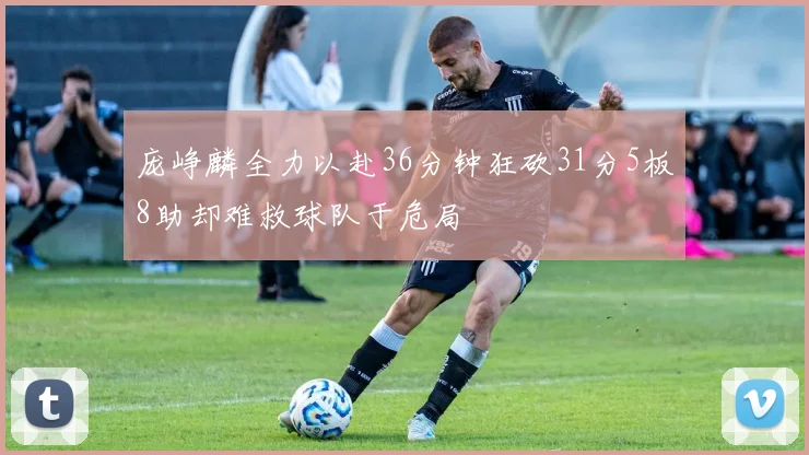 庞峥麟全力以赴36分钟狂砍31分5板8助却难救球队于危局