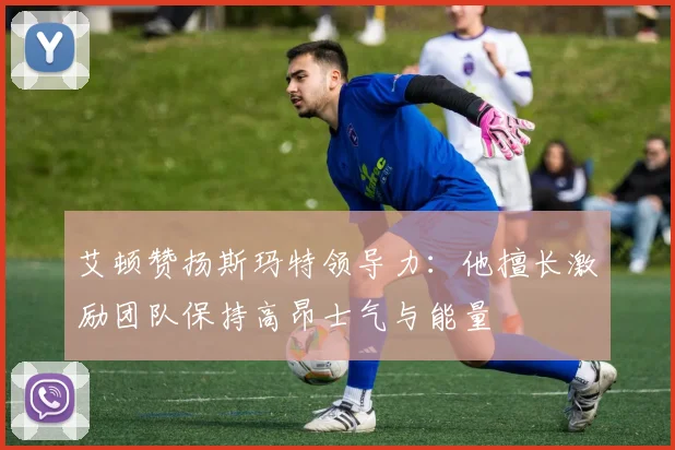 艾顿赞扬斯玛特领导力：他擅长激励团队保持高昂士气与能量