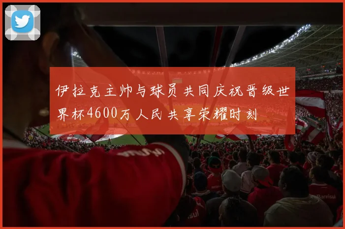 伊拉克主帅与球员共同庆祝晋级世界杯4600万人民共享荣耀时刻