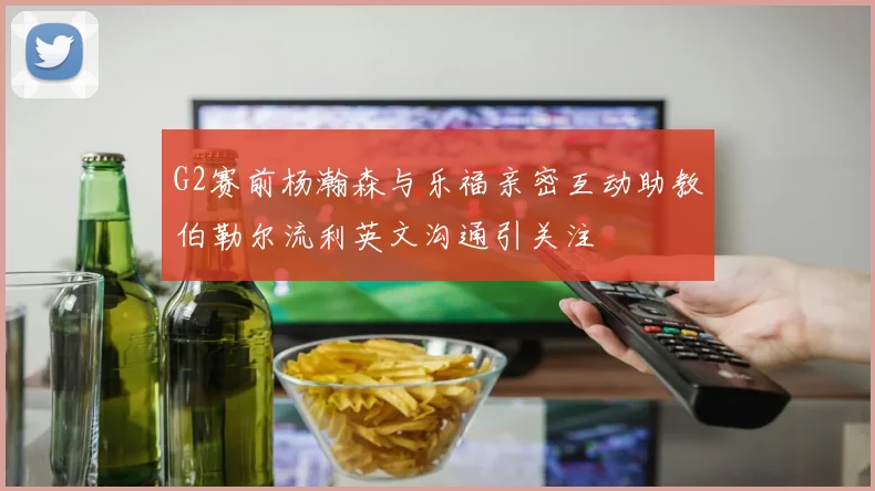 G2赛前杨瀚森与乐福亲密互动助教伯勒尔流利英文沟通引关注